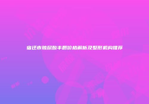 宿迁市玻尿酸丰唇价格解析及整形机构推荐