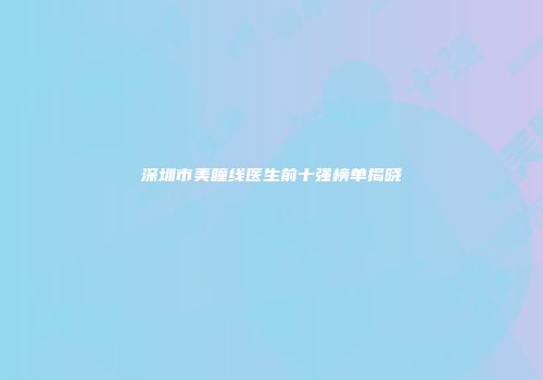深圳市美瞳线医生前十强榜单揭晓