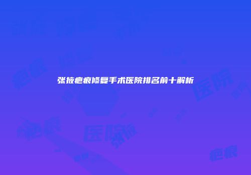 张掖疤痕修复手术医院排名前十解析