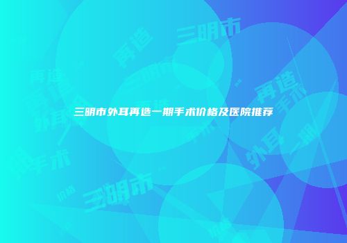 三明市外耳再造一期手术价格及医院推荐