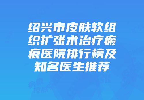 绍兴市皮肤软组织扩张术治疗瘢痕医院排行榜及知名医生推荐