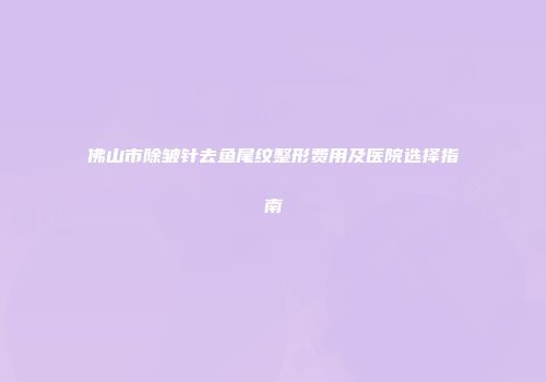 佛山市除皱针去鱼尾纹整形费用及医院选择指南