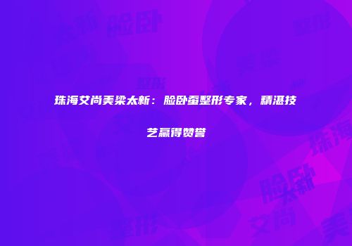 珠海艾尚美梁太新：脸卧蚕整形专家，精湛技艺赢得赞誉