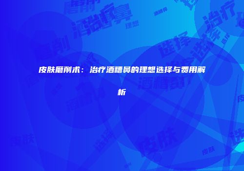皮肤磨削术：治疗酒糟鼻的理想选择与费用解析