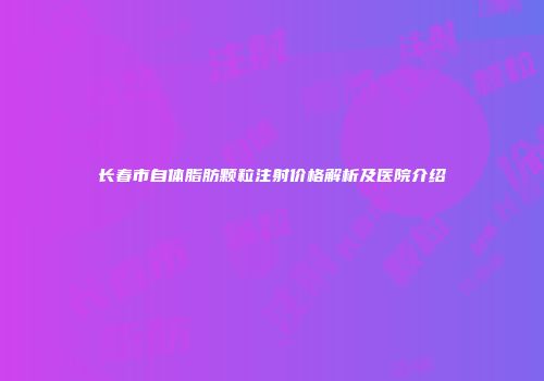 长春市自体脂肪颗粒注射价格解析及医院介绍
