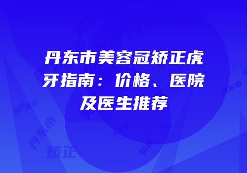 丹东市美容冠矫正虎牙指南：价格、医院及医生推荐
