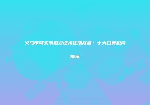 义乌市韩式阴道紧缩术医院排名：十大口碑机构推荐