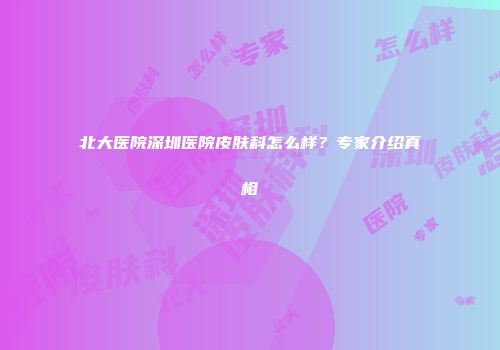 北大医院深圳医院皮肤科怎么样？专家介绍真相
