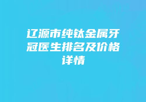 辽源市纯钛金属牙冠医生排名及价格详情