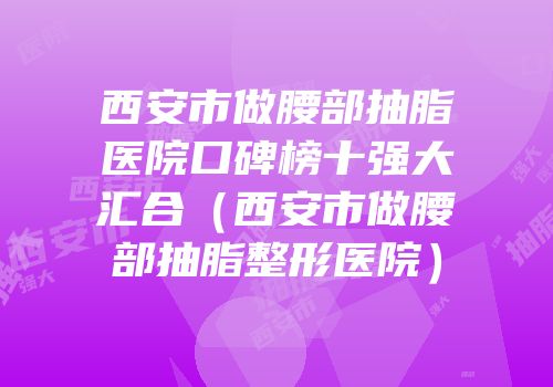 西安市做腰部抽脂医院口碑榜十强大汇合（西安市做腰部抽脂整形医院）
