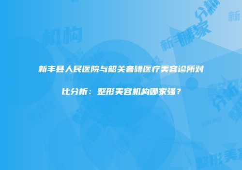 新丰县人民医院与韶关奢啡医疗美容诊所对比分析：整形美容机构哪家强？