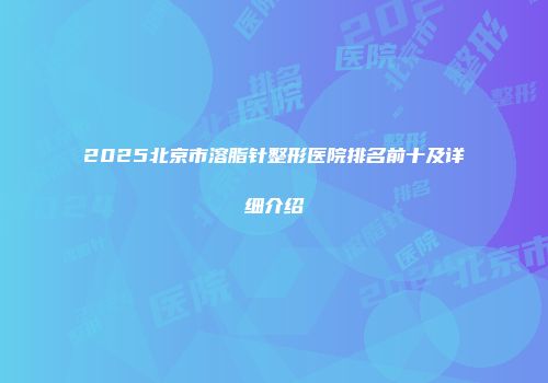 2025北京市溶脂针整形医院排名前十及详细介绍