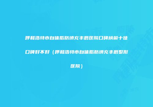 呼和浩特市自体脂肪填充丰唇医院口碑榜前十佳口碑好不好（呼和浩特市自体脂肪填充丰唇整形医院）