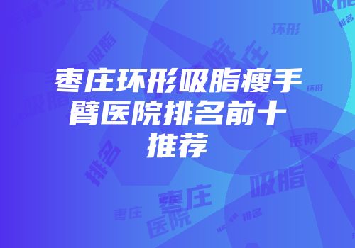 枣庄环形吸脂瘦手臂医院排名前十推荐