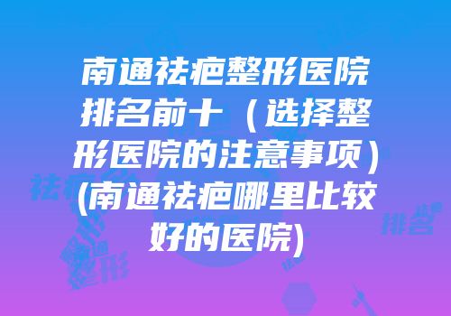 南通祛疤整形医院排名前十（选择整形医院的注意事项）(南通祛疤哪里比较好的医院)