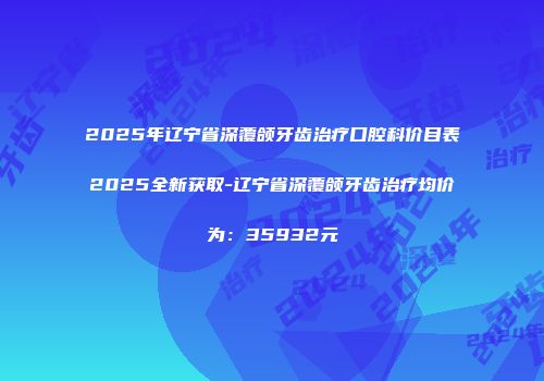 2025年辽宁省深覆颌牙齿治疗口腔科价目表2025全新获取-辽宁省深覆颌牙齿治疗均价为：35932元