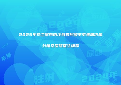 2025年乌兰察布市注射玻尿酸丰苹果肌价格分析及医院医生推荐