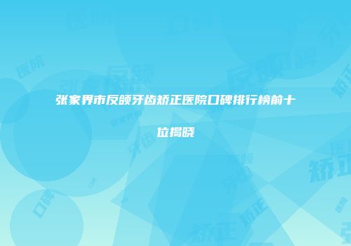 张家界市反颌牙齿矫正医院口碑排行榜前十位揭晓