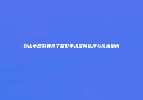 鞍山市唇裂和鼻子整形手术医院选择与价格指南