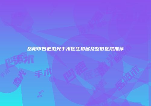 岳阳市凹疤激光手术医生排名及整形医院推荐