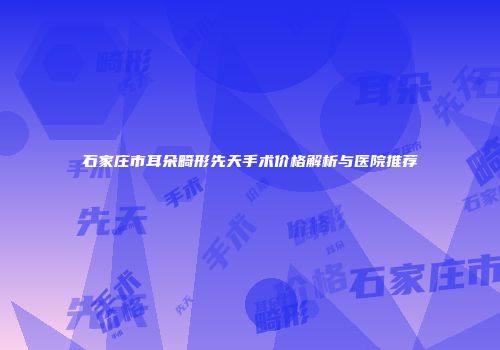 石家庄市耳朵畸形先天手术价格解析与医院推荐