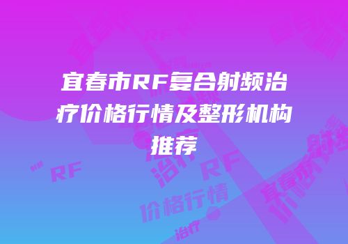 宜春市RF复合射频治疗价格行情及整形机构推荐