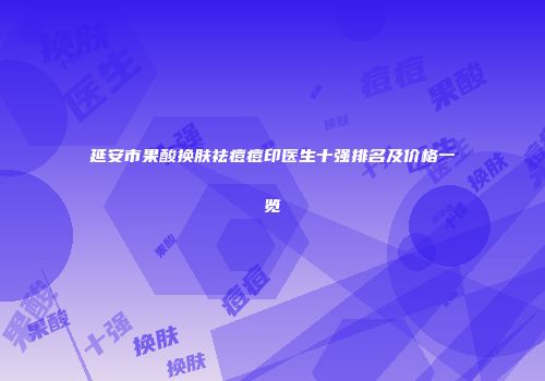 延安市果酸换肤祛痘痘印医生十强排名及价格一览