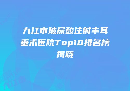 九江市玻尿酸注射丰耳垂术医院Top10排名榜揭晓