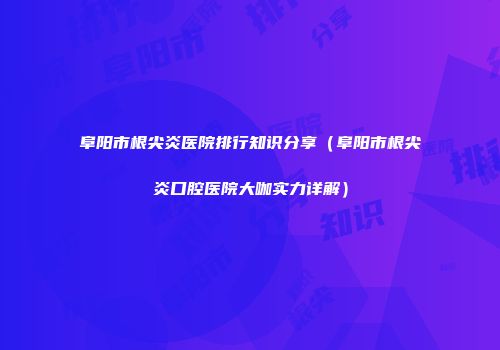 阜阳市根尖炎医院排行知识分享（阜阳市根尖炎口腔医院大咖实力详解）