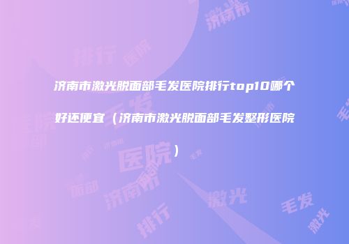济南市激光脱面部毛发医院排行top10哪个好还便宜（济南市激光脱面部毛发整形医院）