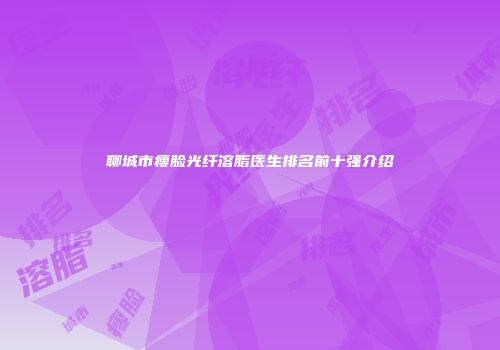 聊城市瘦脸光纤溶脂医生排名前十强介绍