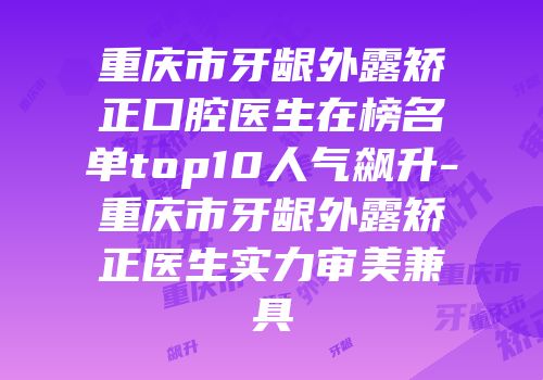 重庆市牙龈外露矫正口腔医生在榜名单top10人气飙升-重庆市牙龈外露矫正医生实力审美兼具