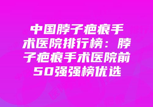 中国脖子疤痕手术医院排行榜：脖子疤痕手术医院前50强强榜优选