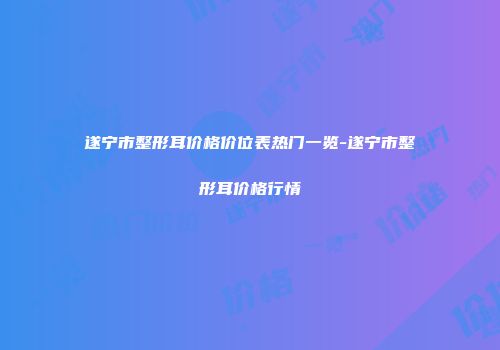 遂宁市整形耳价格价位表热门一览-遂宁市整形耳价格行情