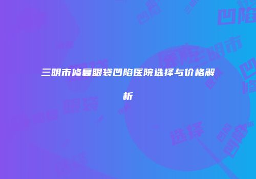 三明市修复眼袋凹陷医院选择与价格解析