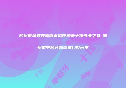 随州市单颗牙翻瓣术排行榜前十佳专业之选-随州市单颗牙翻瓣术口腔医生