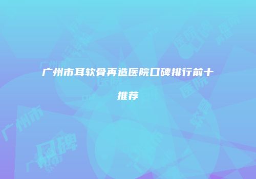 广州市耳软骨再造医院口碑排行前十推荐