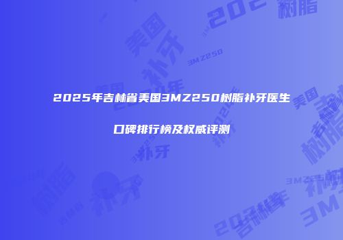 2025年吉林省美国3MZ250树脂补牙医生口碑排行榜及权威评测