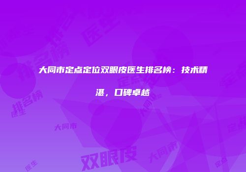大同市定点定位双眼皮医生排名榜：技术精湛，口碑卓越