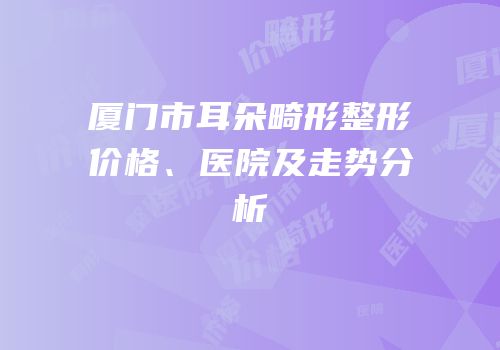 厦门市耳朵畸形整形价格、医院及走势分析