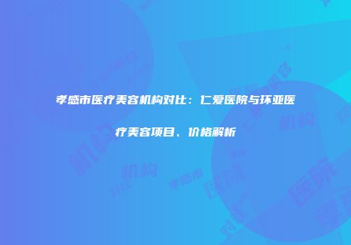 孝感市医疗美容机构对比：仁爱医院与环亚医疗美容项目、价格解析