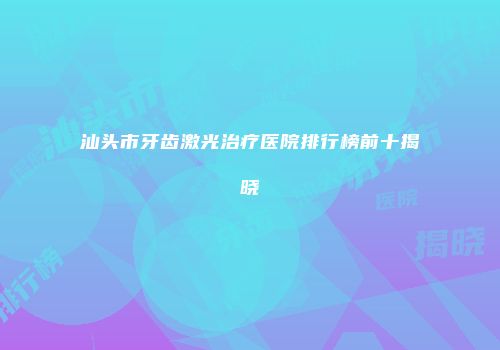 汕头市牙齿激光治疗医院排行榜前十揭晓