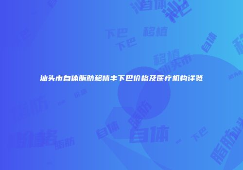 汕头市自体脂肪移植丰下巴价格及医疗机构详览
