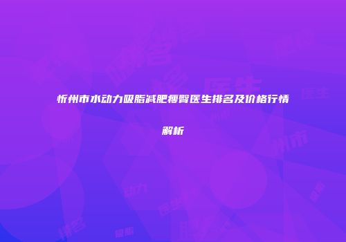 忻州市水动力吸脂减肥瘦臀医生排名及价格行情解析