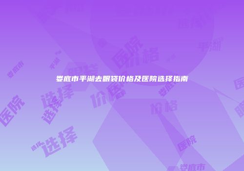 娄底市平湖去眼袋价格及医院选择指南