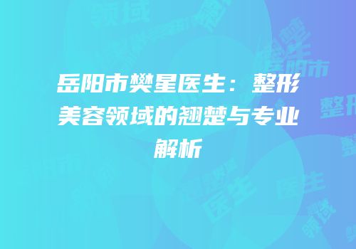 岳阳市樊星医生：整形美容领域的翘楚与专业解析