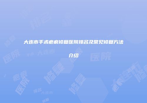 大连市手术疤痕修复医院排名及常见修复方法介绍