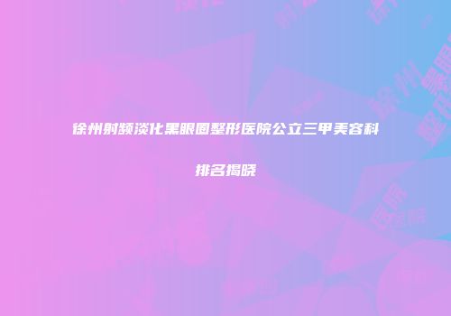 徐州射频淡化黑眼圈整形医院公立三甲美容科排名揭晓