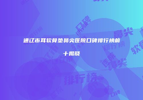 通辽市耳软骨垫鼻尖医院口碑排行榜前十揭晓