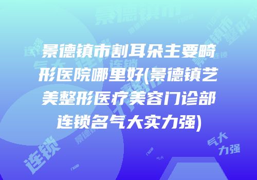 景德镇市割耳朵主要畸形医院哪里好(景德镇艺美整形医疗美容门诊部连锁名气大实力强)